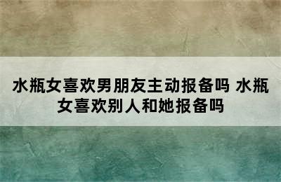 水瓶女喜欢男朋友主动报备吗 水瓶女喜欢别人和她报备吗